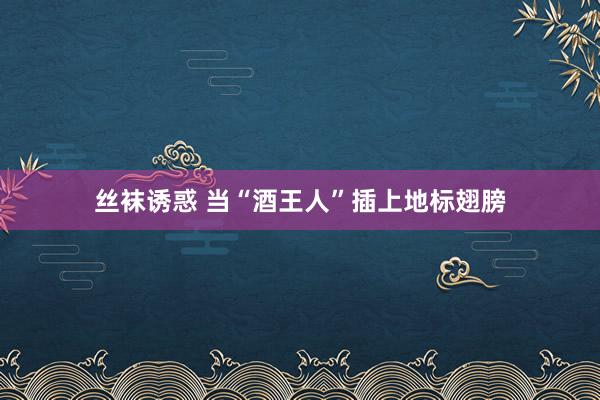 丝袜诱惑 当“酒王人”插上地标翅膀