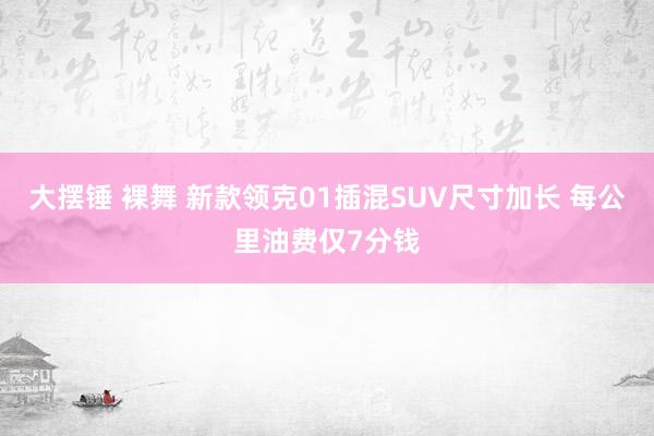 大摆锤 裸舞 新款领克01插混SUV尺寸加长 每公里油费仅7分钱