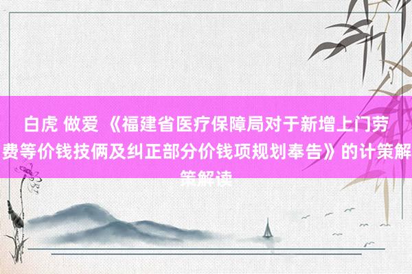 白虎 做爱 《福建省医疗保障局对于新增上门劳动费等价钱技俩及纠正部分价钱项规划奉告》的计策解读