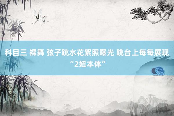 科目三 裸舞 弦子跳水花絮照曝光 跳台上每每展现“2妞本体”