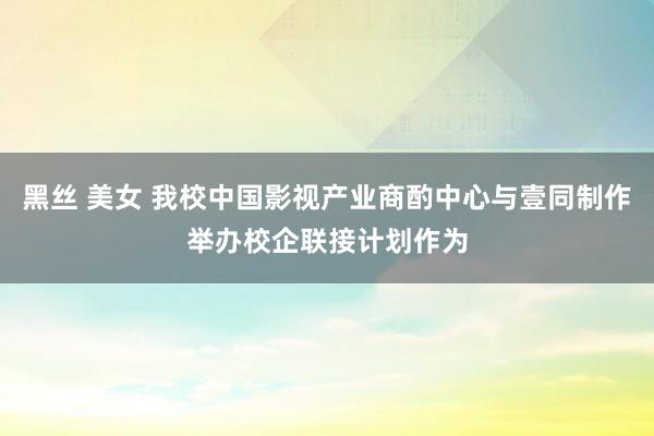 黑丝 美女 我校中国影视产业商酌中心与壹同制作举办校企联接计划作为