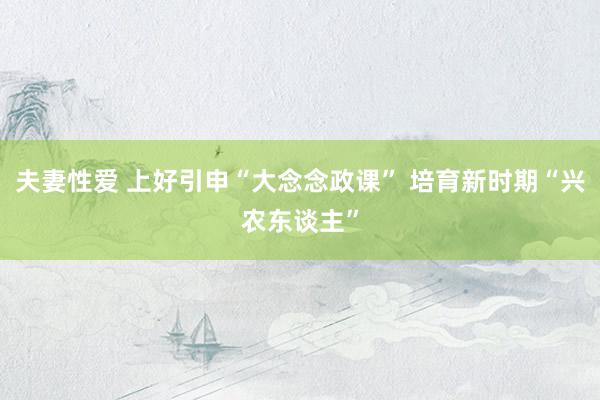 夫妻性爱 上好引申“大念念政课” 培育新时期“兴农东谈主”