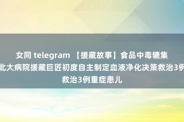 女同 telegram 【援藏故事】食品中毒辘集性发病，北大病院援藏巨匠初度自主制定血液净化决策救治3例重症患儿