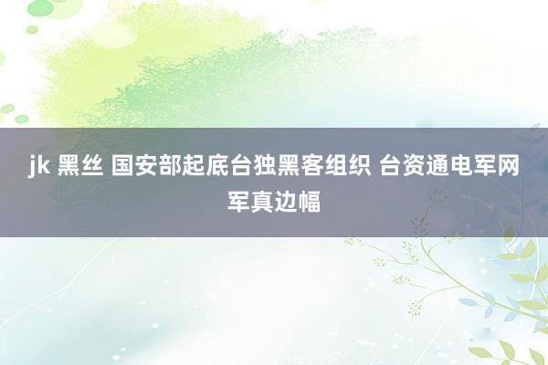 jk 黑丝 国安部起底台独黑客组织 台资通电军网军真边幅