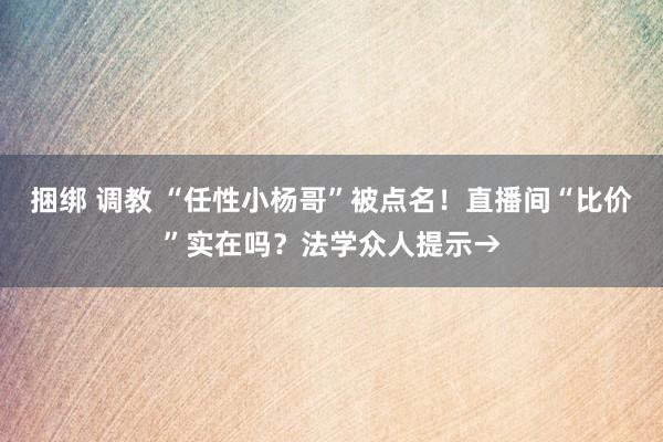 捆绑 调教 “任性小杨哥”被点名！直播间“比价”实在吗？法学众人提示→