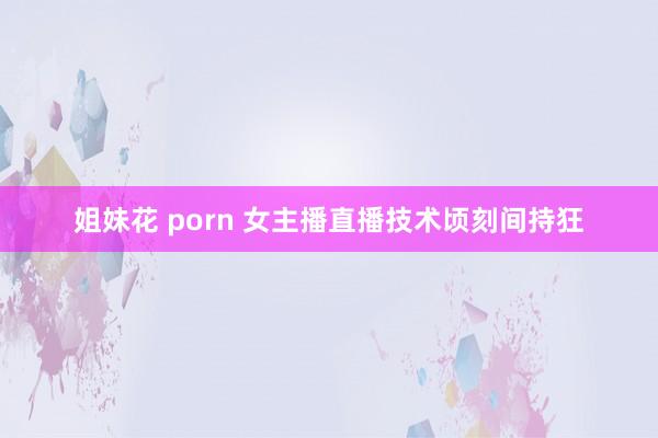 姐妹花 porn 女主播直播技术顷刻间持狂