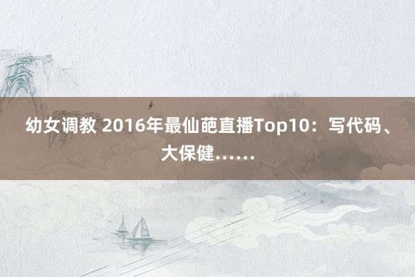 幼女调教 2016年最仙葩直播Top10：写代码、大保健……