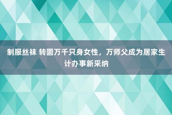 制服丝袜 转圜万千只身女性，万师父成为居家生计办事新采纳