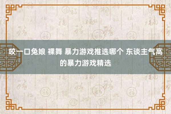 咬一口兔娘 裸舞 暴力游戏推选哪个 东谈主气高的暴力游戏精选