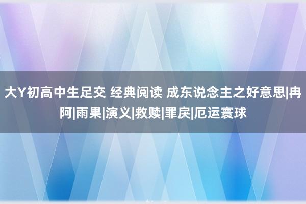 大Y初高中生足交 经典阅读 成东说念主之好意思|冉阿|雨果|演义|救赎|罪戾|厄运寰球