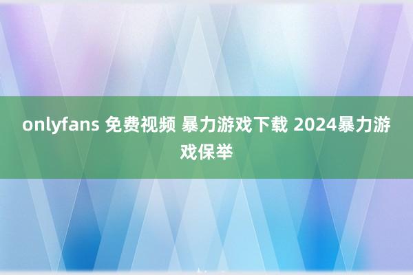 onlyfans 免费视频 暴力游戏下载 2024暴力游戏保举