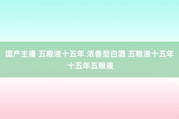 国产主播 五粮液十五年 浓香型白酒 五粮液十五年 十五年五粮液