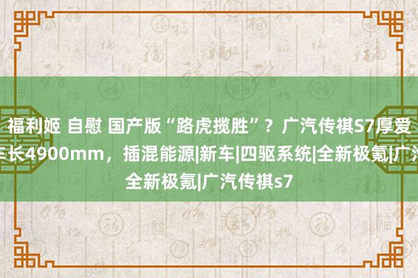 福利姬 自慰 国产版“路虎揽胜”？广汽传祺S7厚爱讲演，车长4900mm，插混能源|新车|四驱系统|全新极氪|广汽传祺s7