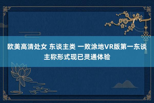 欧美高清处女 东谈主类 一败涂地VR版第一东谈主称形式现已灵通体验