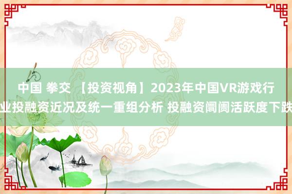 中国 拳交 【投资视角】2023年中国VR游戏行业投融资近况及统一重组分析 投融资阛阓活跃度下跌