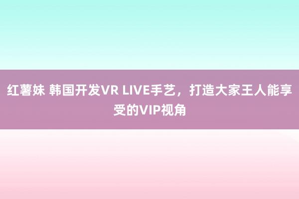 红薯妹 韩国开发VR LIVE手艺，打造大家王人能享受的VIP视角