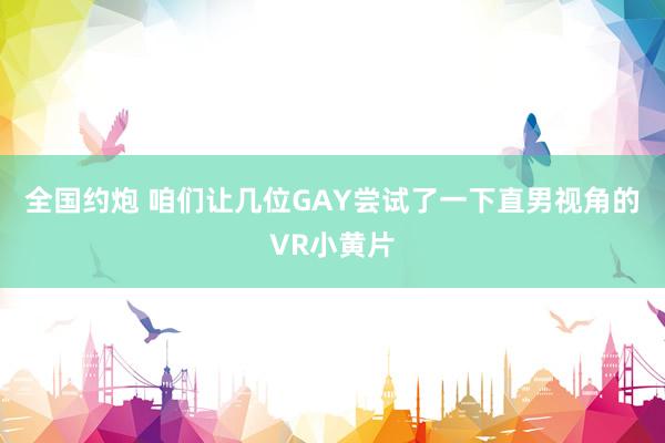 全国约炮 咱们让几位GAY尝试了一下直男视角的VR小黄片