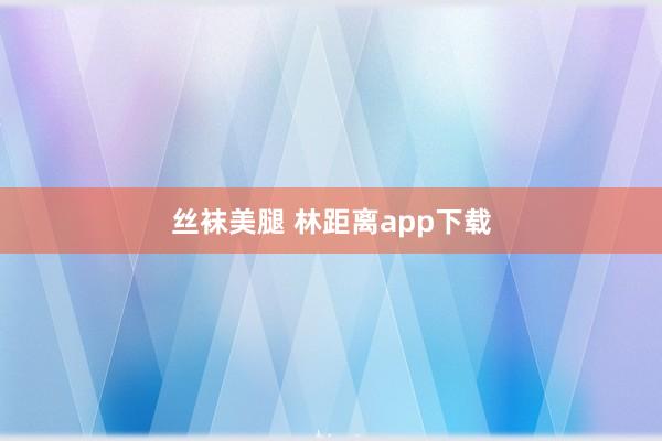 丝袜美腿 林距离app下载