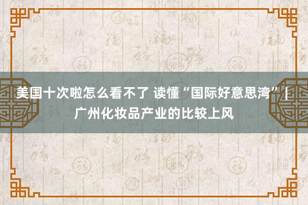 美国十次啦怎么看不了 读懂“国际好意思湾” | 广州化妆品产业的比较上风